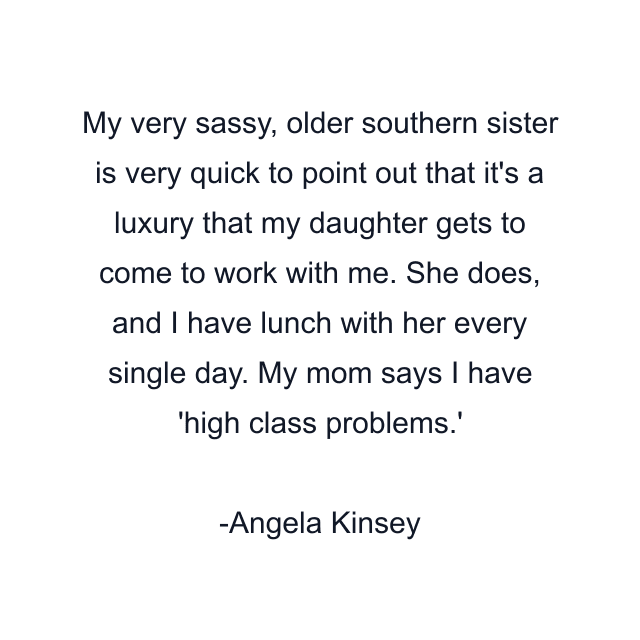 My very sassy, older southern sister is very quick to point out that it's a luxury that my daughter gets to come to work with me. She does, and I have lunch with her every single day. My mom says I have 'high class problems.'