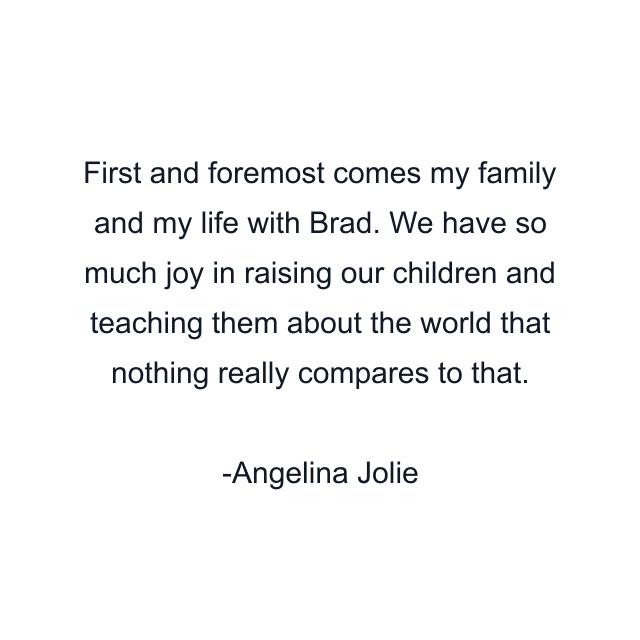 First and foremost comes my family and my life with Brad. We have so much joy in raising our children and teaching them about the world that nothing really compares to that.