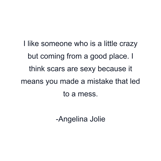 I like someone who is a little crazy but coming from a good place. I think scars are sexy because it means you made a mistake that led to a mess.