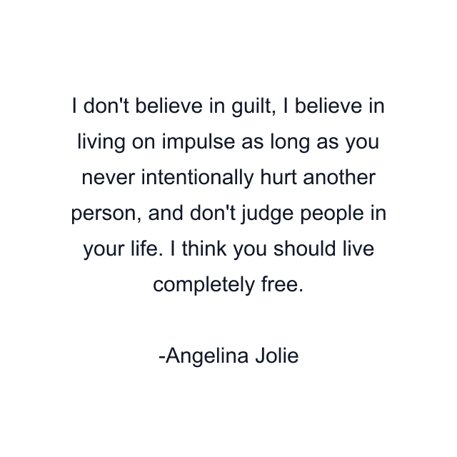 I don't believe in guilt, I believe in living on impulse as long as you never intentionally hurt another person, and don't judge people in your life. I think you should live completely free.