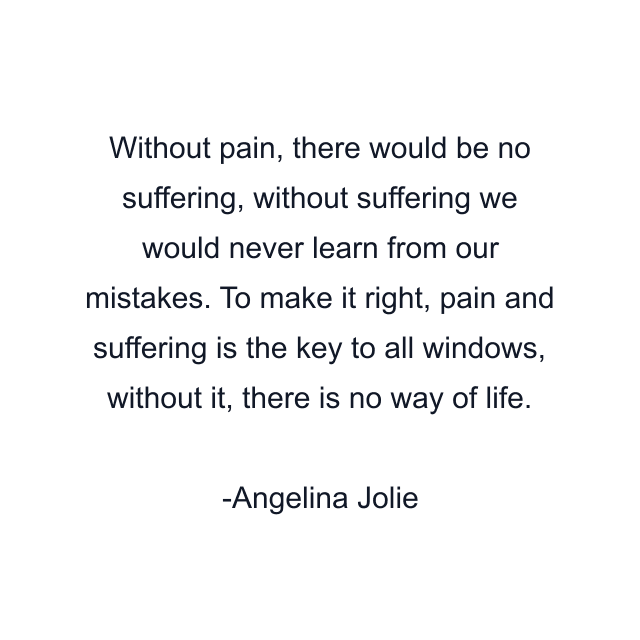 Without pain, there would be no suffering, without suffering we would never learn from our mistakes. To make it right, pain and suffering is the key to all windows, without it, there is no way of life.