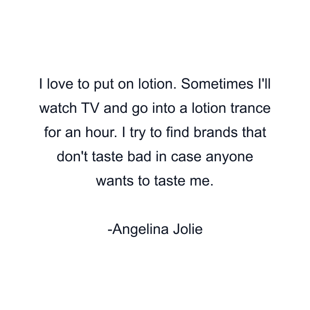 I love to put on lotion. Sometimes I'll watch TV and go into a lotion trance for an hour. I try to find brands that don't taste bad in case anyone wants to taste me.