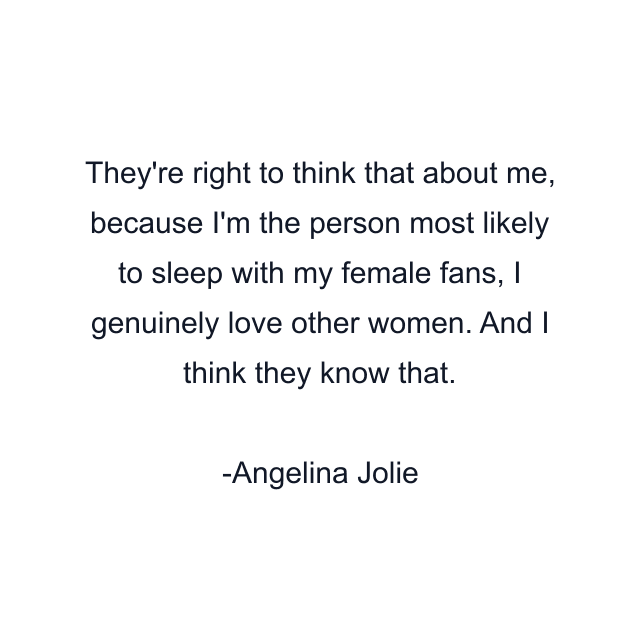 They're right to think that about me, because I'm the person most likely to sleep with my female fans, I genuinely love other women. And I think they know that.