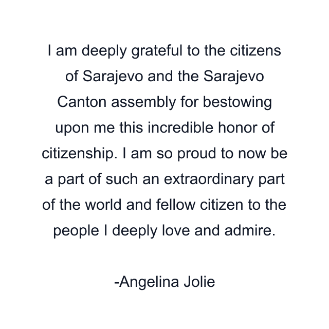 I am deeply grateful to the citizens of Sarajevo and the Sarajevo Canton assembly for bestowing upon me this incredible honor of citizenship. I am so proud to now be a part of such an extraordinary part of the world and fellow citizen to the people I deeply love and admire.