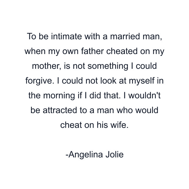 To be intimate with a married man, when my own father cheated on my mother, is not something I could forgive. I could not look at myself in the morning if I did that. I wouldn't be attracted to a man who would cheat on his wife.