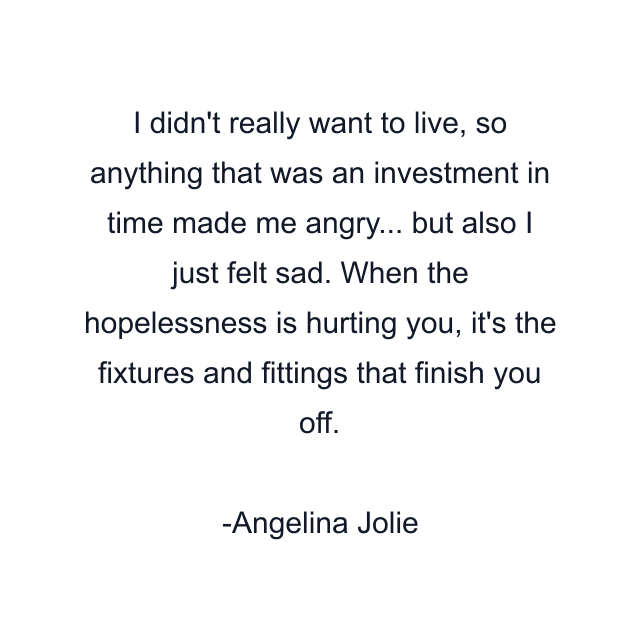 I didn't really want to live, so anything that was an investment in time made me angry... but also I just felt sad. When the hopelessness is hurting you, it's the fixtures and fittings that finish you off.