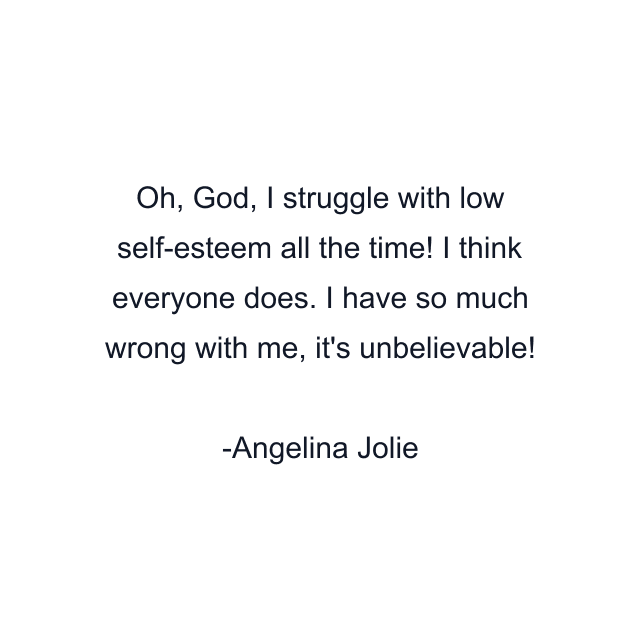 Oh, God, I struggle with low self-esteem all the time! I think everyone does. I have so much wrong with me, it's unbelievable!