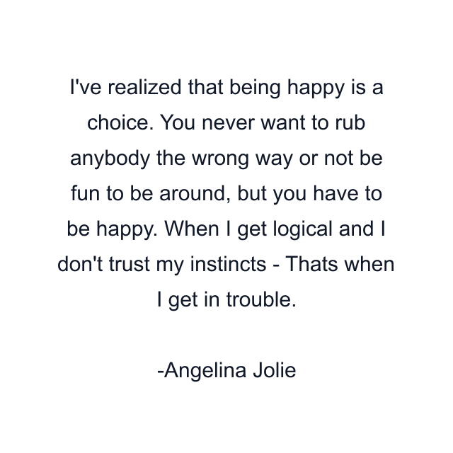 I've realized that being happy is a choice. You never want to rub anybody the wrong way or not be fun to be around, but you have to be happy. When I get logical and I don't trust my instincts - Thats when I get in trouble.