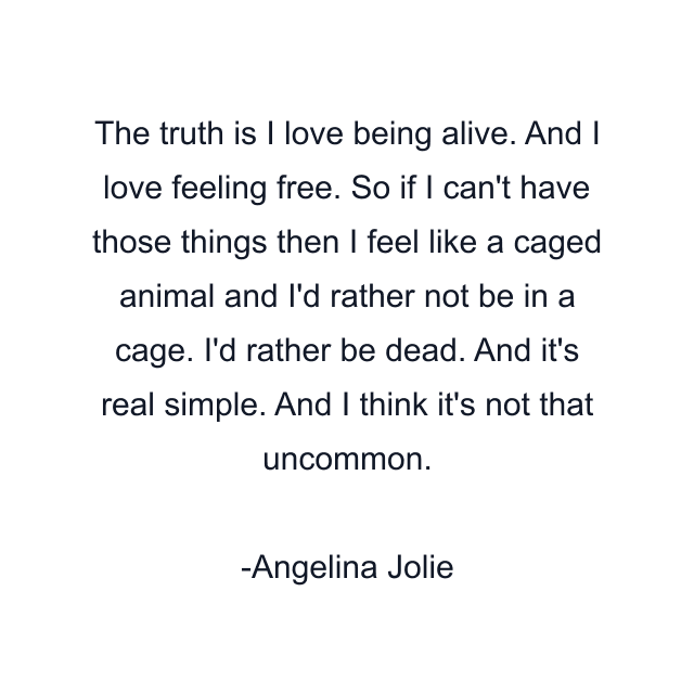 The truth is I love being alive. And I love feeling free. So if I can't have those things then I feel like a caged animal and I'd rather not be in a cage. I'd rather be dead. And it's real simple. And I think it's not that uncommon.