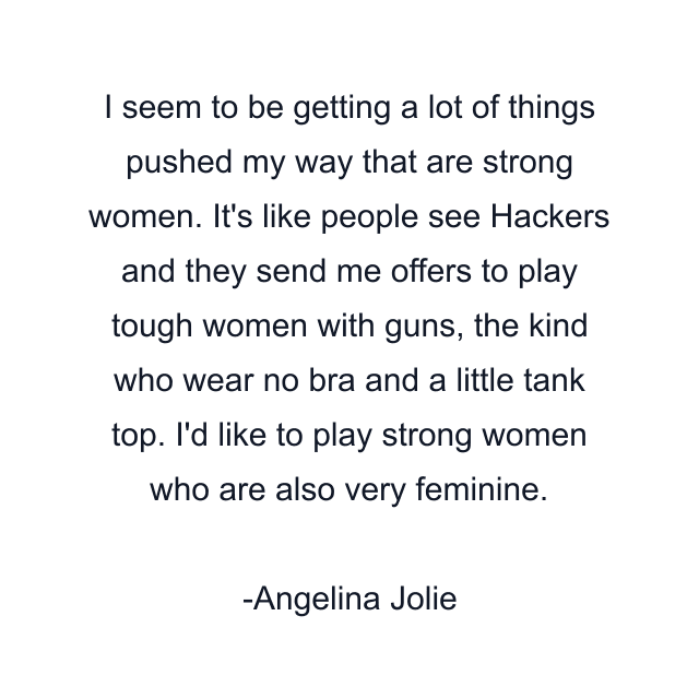 I seem to be getting a lot of things pushed my way that are strong women. It's like people see Hackers and they send me offers to play tough women with guns, the kind who wear no bra and a little tank top. I'd like to play strong women who are also very feminine.