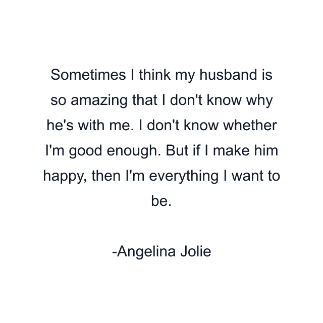 Sometimes I think my husband is so amazing that I don't know why he's with me. I don't know whether I'm good enough. But if I make him happy, then I'm everything I want to be.