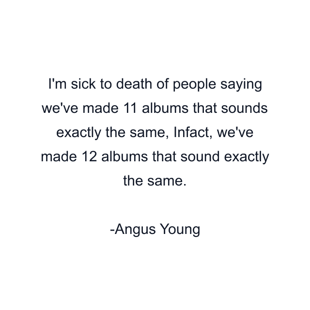 I'm sick to death of people saying we've made 11 albums that sounds exactly the same, Infact, we've made 12 albums that sound exactly the same.