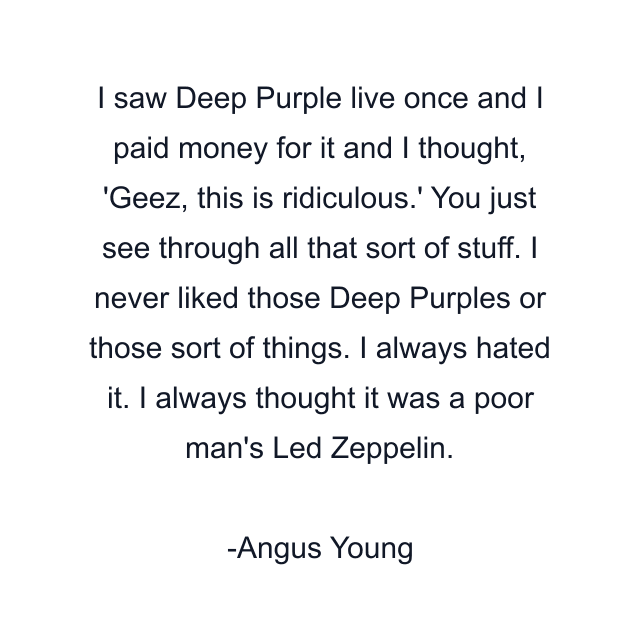 I saw Deep Purple live once and I paid money for it and I thought, 'Geez, this is ridiculous.' You just see through all that sort of stuff. I never liked those Deep Purples or those sort of things. I always hated it. I always thought it was a poor man's Led Zeppelin.