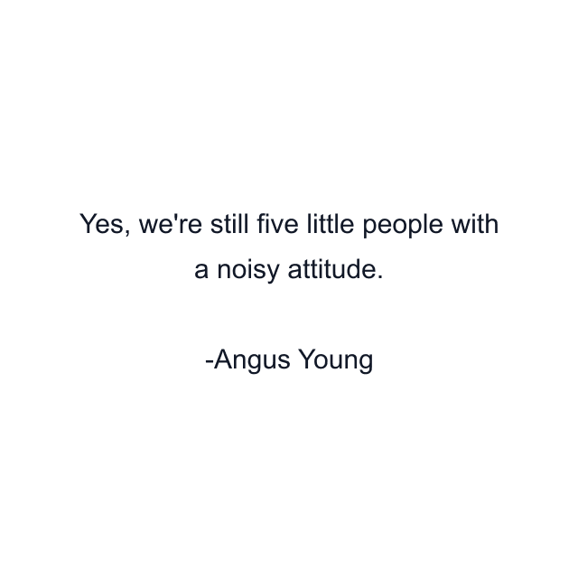 Yes, we're still five little people with a noisy attitude.