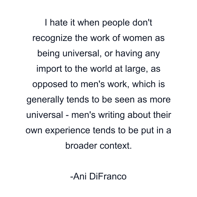 I hate it when people don't recognize the work of women as being universal, or having any import to the world at large, as opposed to men's work, which is generally tends to be seen as more universal - men's writing about their own experience tends to be put in a broader context.