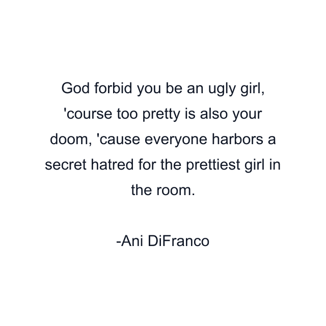 God forbid you be an ugly girl, 'course too pretty is also your doom, 'cause everyone harbors a secret hatred for the prettiest girl in the room.