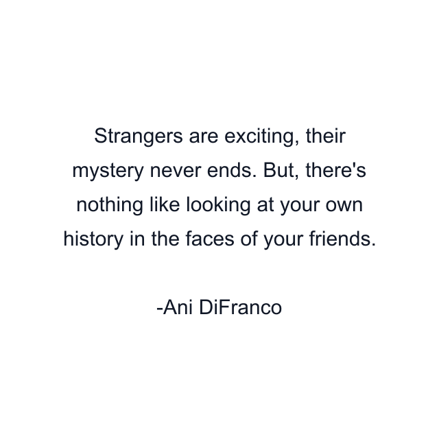 Strangers are exciting, their mystery never ends. But, there's nothing like looking at your own history in the faces of your friends.