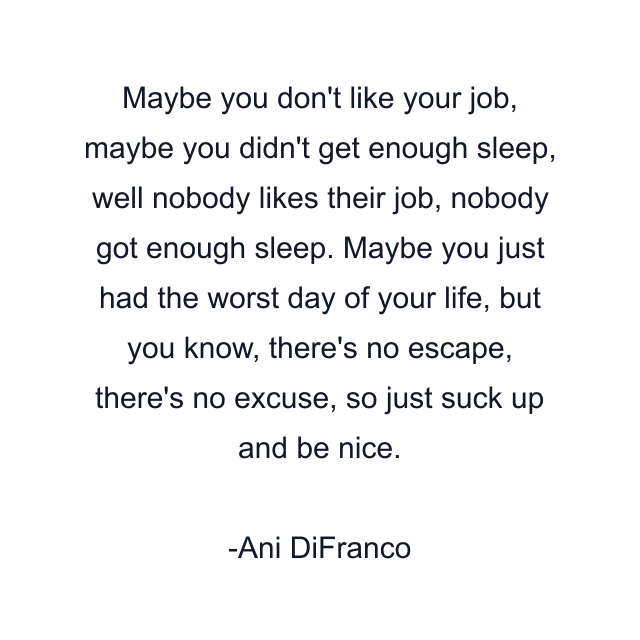 Maybe you don't like your job, maybe you didn't get enough sleep, well nobody likes their job, nobody got enough sleep. Maybe you just had the worst day of your life, but you know, there's no escape, there's no excuse, so just suck up and be nice.