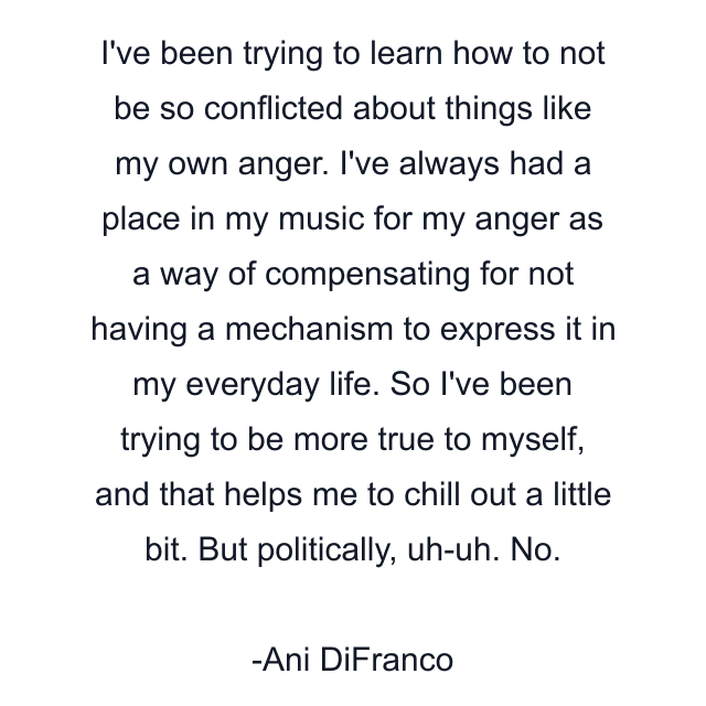 I've been trying to learn how to not be so conflicted about things like my own anger. I've always had a place in my music for my anger as a way of compensating for not having a mechanism to express it in my everyday life. So I've been trying to be more true to myself, and that helps me to chill out a little bit. But politically, uh-uh. No.