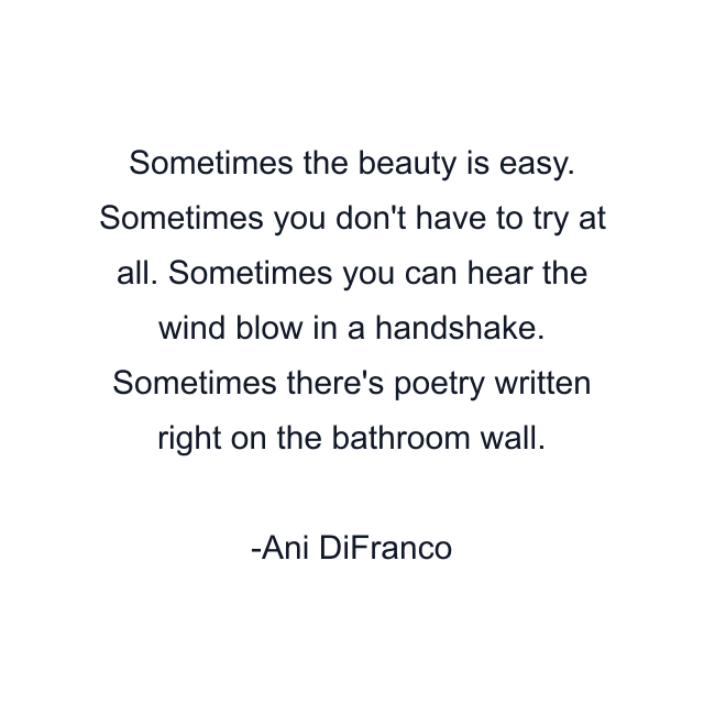 Sometimes the beauty is easy. Sometimes you don't have to try at all. Sometimes you can hear the wind blow in a handshake. Sometimes there's poetry written right on the bathroom wall.