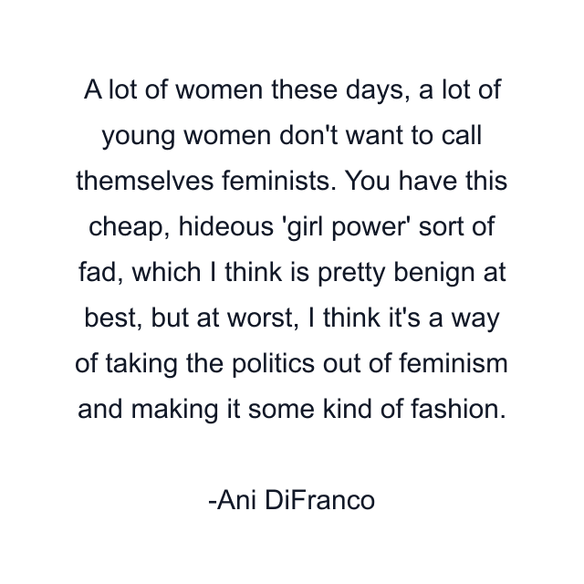 A lot of women these days, a lot of young women don't want to call themselves feminists. You have this cheap, hideous 'girl power' sort of fad, which I think is pretty benign at best, but at worst, I think it's a way of taking the politics out of feminism and making it some kind of fashion.