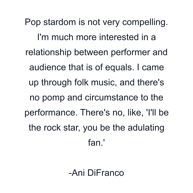 Pop stardom is not very compelling. I'm much more interested in a relationship between performer and audience that is of equals. I came up through folk music, and there's no pomp and circumstance to the performance. There's no, like, 'I'll be the rock star, you be the adulating fan.'