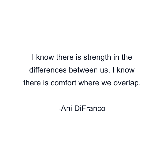 I know there is strength in the differences between us. I know there is comfort where we overlap.