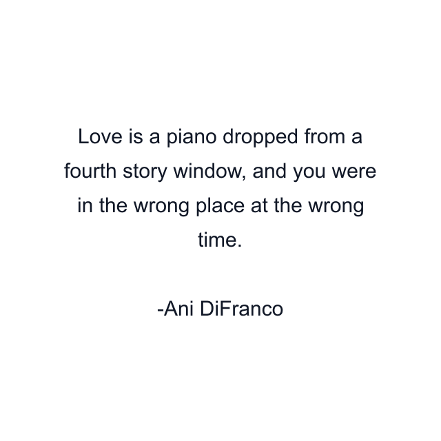 Love is a piano dropped from a fourth story window, and you were in the wrong place at the wrong time.