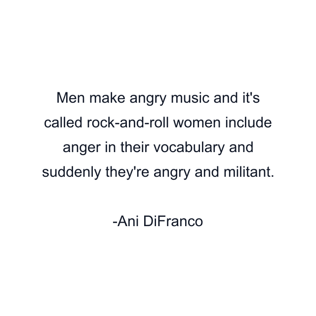 Men make angry music and it's called rock-and-roll women include anger in their vocabulary and suddenly they're angry and militant.