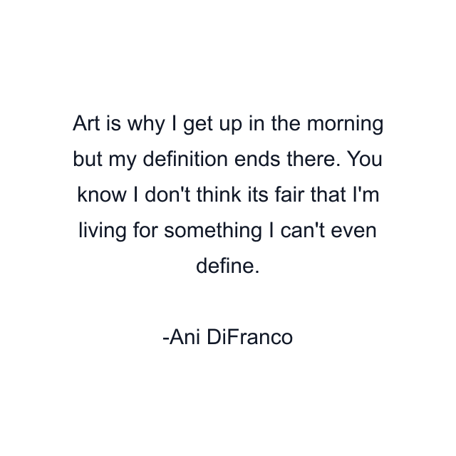 Art is why I get up in the morning but my definition ends there. You know I don't think its fair that I'm living for something I can't even define.