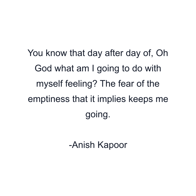 You know that day after day of, Oh God what am I going to do with myself feeling? The fear of the emptiness that it implies keeps me going.