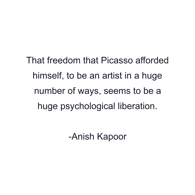 That freedom that Picasso afforded himself, to be an artist in a huge number of ways, seems to be a huge psychological liberation.