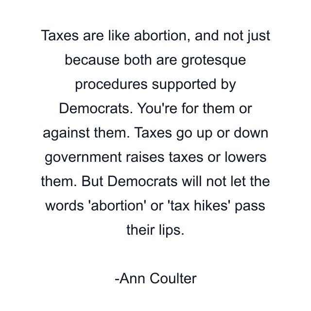 Taxes are like abortion, and not just because both are grotesque procedures supported by Democrats. You're for them or against them. Taxes go up or down government raises taxes or lowers them. But Democrats will not let the words 'abortion' or 'tax hikes' pass their lips.