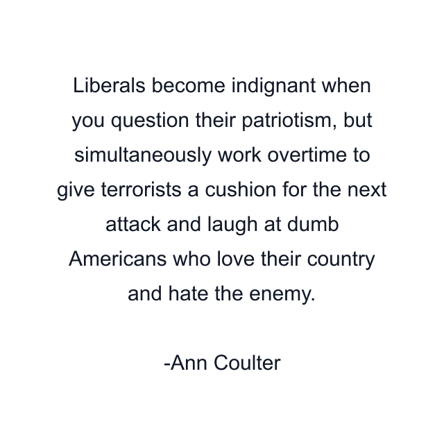 Liberals become indignant when you question their patriotism, but simultaneously work overtime to give terrorists a cushion for the next attack and laugh at dumb Americans who love their country and hate the enemy.