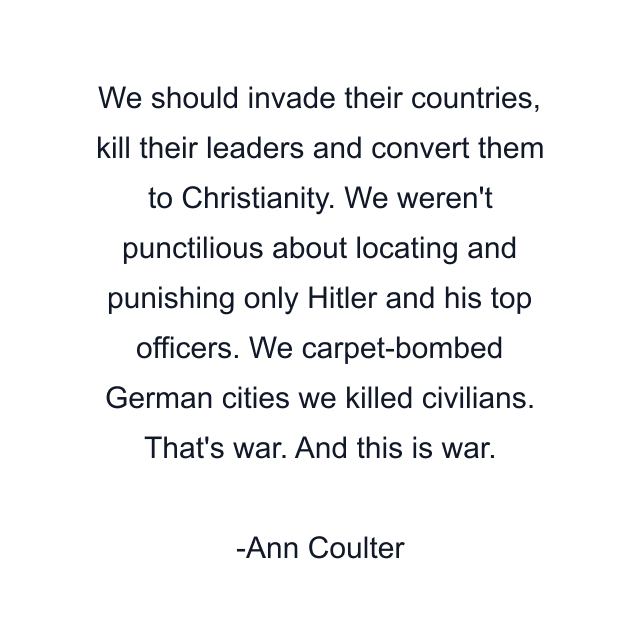 We should invade their countries, kill their leaders and convert them to Christianity. We weren't punctilious about locating and punishing only Hitler and his top officers. We carpet-bombed German cities we killed civilians. That's war. And this is war.