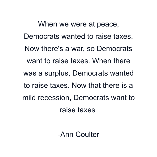 When we were at peace, Democrats wanted to raise taxes. Now there's a war, so Democrats want to raise taxes. When there was a surplus, Democrats wanted to raise taxes. Now that there is a mild recession, Democrats want to raise taxes.