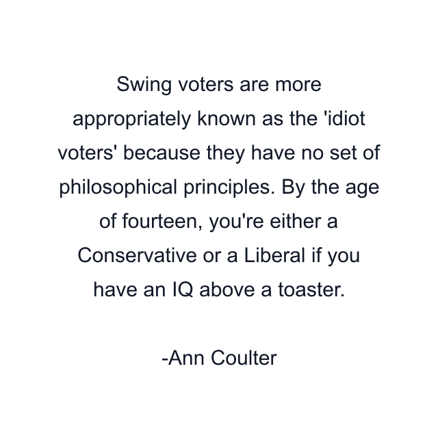 Swing voters are more appropriately known as the 'idiot voters' because they have no set of philosophical principles. By the age of fourteen, you're either a Conservative or a Liberal if you have an IQ above a toaster.