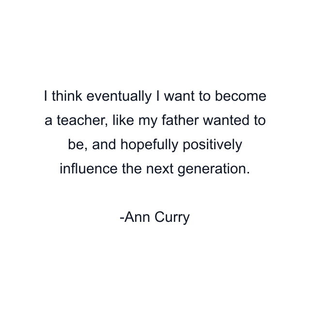 I think eventually I want to become a teacher, like my father wanted to be, and hopefully positively influence the next generation.