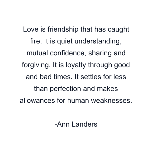 Love is friendship that has caught fire. It is quiet understanding, mutual confidence, sharing and forgiving. It is loyalty through good and bad times. It settles for less than perfection and makes allowances for human weaknesses.