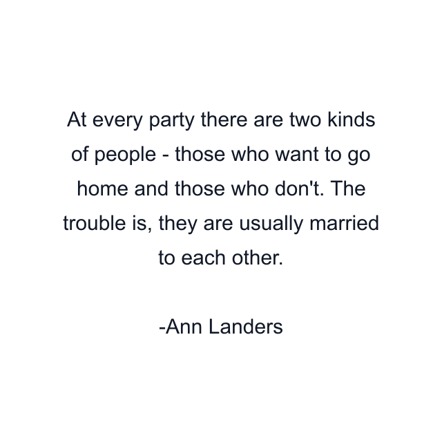 At every party there are two kinds of people - those who want to go home and those who don't. The trouble is, they are usually married to each other.