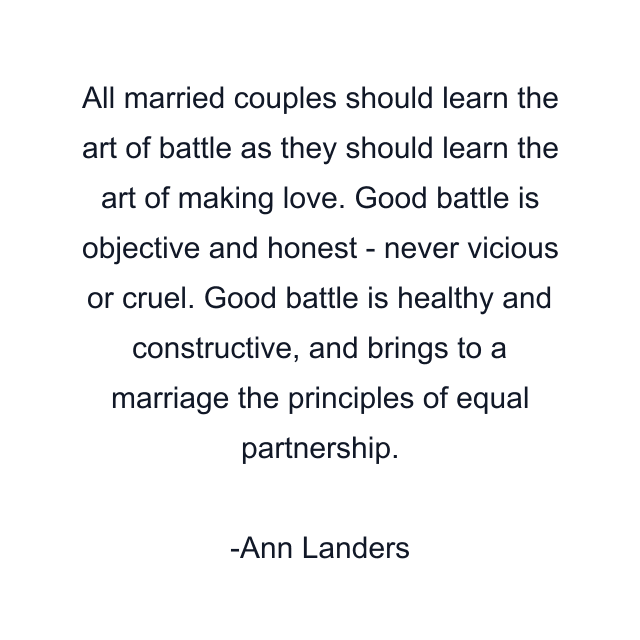 All married couples should learn the art of battle as they should learn the art of making love. Good battle is objective and honest - never vicious or cruel. Good battle is healthy and constructive, and brings to a marriage the principles of equal partnership.