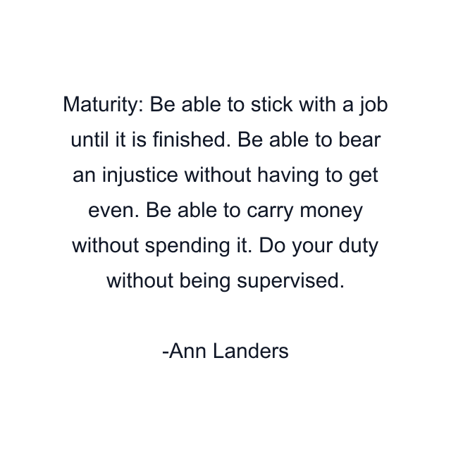 Maturity: Be able to stick with a job until it is finished. Be able to bear an injustice without having to get even. Be able to carry money without spending it. Do your duty without being supervised.