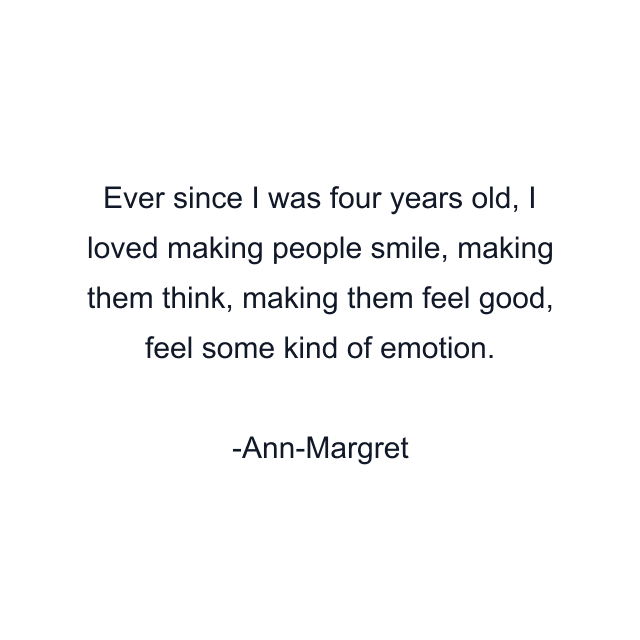 Ever since I was four years old, I loved making people smile, making them think, making them feel good, feel some kind of emotion.