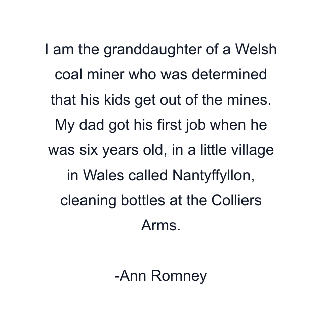 I am the granddaughter of a Welsh coal miner who was determined that his kids get out of the mines. My dad got his first job when he was six years old, in a little village in Wales called Nantyffyllon, cleaning bottles at the Colliers Arms.