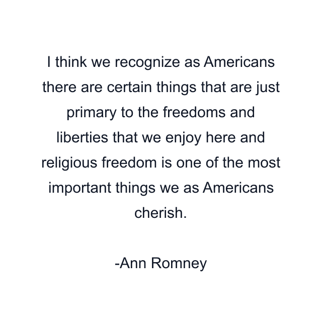 I think we recognize as Americans there are certain things that are just primary to the freedoms and liberties that we enjoy here and religious freedom is one of the most important things we as Americans cherish.