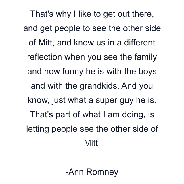 That's why I like to get out there, and get people to see the other side of Mitt, and know us in a different reflection when you see the family and how funny he is with the boys and with the grandkids. And you know, just what a super guy he is. That's part of what I am doing, is letting people see the other side of Mitt.