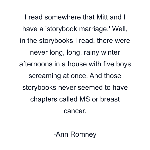 I read somewhere that Mitt and I have a 'storybook marriage.' Well, in the storybooks I read, there were never long, long, rainy winter afternoons in a house with five boys screaming at once. And those storybooks never seemed to have chapters called MS or breast cancer.