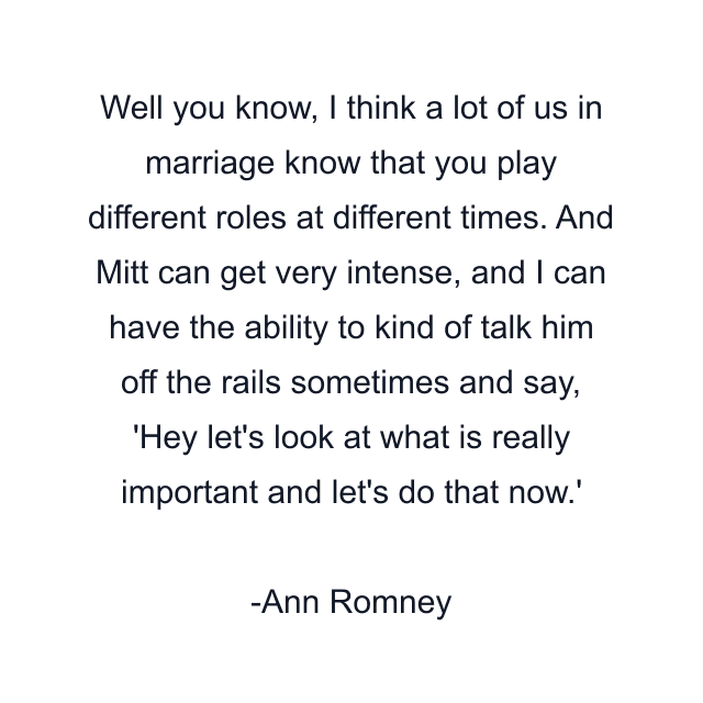 Well you know, I think a lot of us in marriage know that you play different roles at different times. And Mitt can get very intense, and I can have the ability to kind of talk him off the rails sometimes and say, 'Hey let's look at what is really important and let's do that now.'