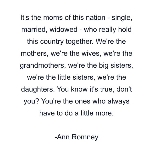 It's the moms of this nation - single, married, widowed - who really hold this country together. We're the mothers, we're the wives, we're the grandmothers, we're the big sisters, we're the little sisters, we're the daughters. You know it's true, don't you? You're the ones who always have to do a little more.