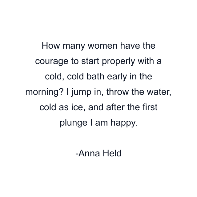 How many women have the courage to start properly with a cold, cold bath early in the morning? I jump in, throw the water, cold as ice, and after the first plunge I am happy.